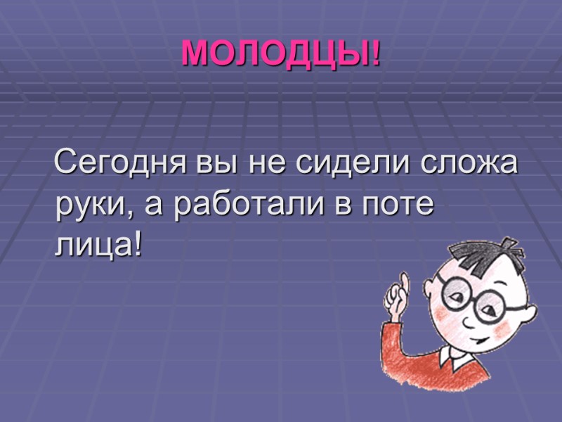МОЛОДЦЫ!    Сегодня вы не сидели сложа руки, а работали в поте